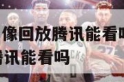 nba比赛录像回放腾讯能看吗,nba比赛录像回放腾讯能看吗